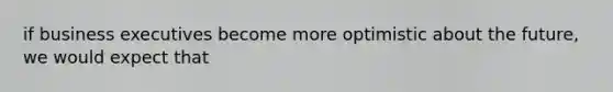 if business executives become more optimistic about the future, we would expect that