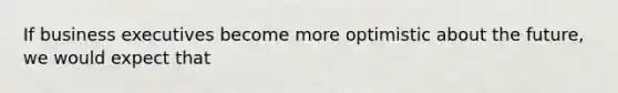 If business executives become more optimistic about the future, we would expect that