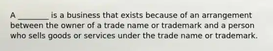 A ________ is a business that exists because of an arrangement between the owner of a trade name or trademark and a person who sells goods or services under the trade name or trademark.