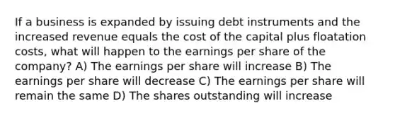 If a business is expanded by issuing debt instruments and the increased revenue equals the cost of the capital plus floatation costs, what will happen to the earnings per share of the company? A) The earnings per share will increase B) The earnings per share will decrease C) The earnings per share will remain the same D) The shares outstanding will increase