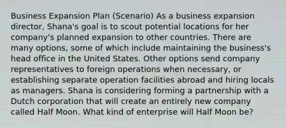 Business Expansion Plan (Scenario) As a business expansion director, Shana's goal is to scout potential locations for her company's planned expansion to other countries. There are many options, some of which include maintaining the business's head office in the United States. Other options send company representatives to foreign operations when necessary, or establishing separate operation facilities abroad and hiring locals as managers. Shana is considering forming a partnership with a Dutch corporation that will create an entirely new company called Half Moon. What kind of enterprise will Half Moon be?