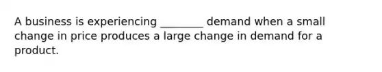 A business is experiencing ________ demand when a small change in price produces a large change in demand for a product.