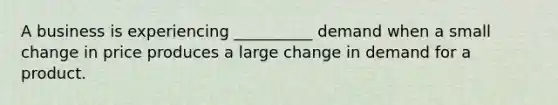 A business is experiencing __________ demand when a small change in price produces a large change in demand for a product.