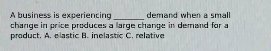 A business is experiencing ________ demand when a small change in price produces a large change in demand for a product. A. elastic B. inelastic C. relative