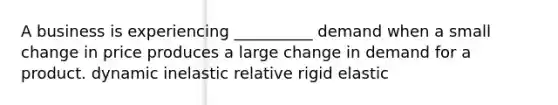 A business is experiencing __________ demand when a small change in price produces a large change in demand for a product. dynamic inelastic relative rigid elastic