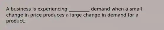 A business is experiencing _________ demand when a small change in price produces a large change in demand for a product.