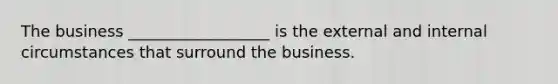 The business __________________ is the external and internal circumstances that surround the business.