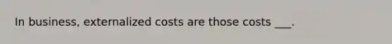 In business, externalized costs are those costs ___.