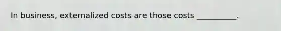 In business, externalized costs are those costs __________.