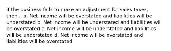 if the business fails to make an adjustment for sales taxes, then... a. Net income will be overstated and liabilities will be understated b. Net income will be understated and liabilities will be overstated c. Net income will be understated and liabilities will be understated d. Net income will be overstated and liabilities will be overstated