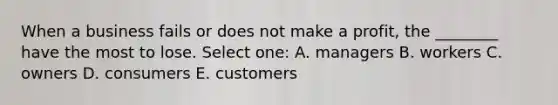 When a business fails or does not make a profit, the ________ have the most to lose. Select one: A. managers B. workers C. owners D. consumers E. customers