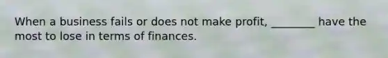 When a business fails or does not make profit, ________ have the most to lose in terms of finances.