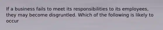 If a business fails to meet its responsibilities to its employees, they may become disgruntled. Which of the following is likely to occur