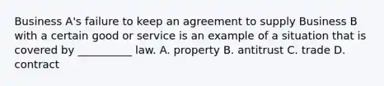 Business A's failure to keep an agreement to supply Business B with a certain good or service is an example of a situation that is covered by __________ law. A. property B. antitrust C. trade D. contract