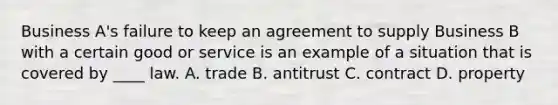 Business A's failure to keep an agreement to supply Business B with a certain good or service is an example of a situation that is covered by ____ law. A. trade B. antitrust C. contract D. property