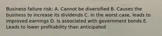 Business failure risk: A. Cannot be diversified B. Causes the business to increase its dividends C. In the worst case, leads to improved earnings D. Is associated with government bonds E. Leads to lower profitability than anticipated