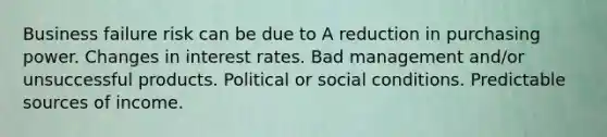 Business failure risk can be due to A reduction in purchasing power. Changes in interest rates. Bad management and/or unsuccessful products. Political or social conditions. Predictable sources of income.