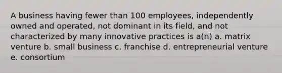 A business having fewer than 100 employees, independently owned and operated, not dominant in its field, and not characterized by many innovative practices is a(n) a. matrix venture b. small business c. franchise d. entrepreneurial venture e. consortium