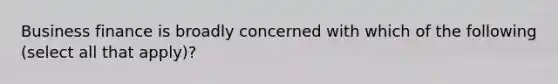 Business finance is broadly concerned with which of the following (select all that apply)?