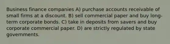 Business finance companies A) purchase accounts receivable of small firms at a discount. B) sell commercial paper and buy long-term corporate bonds. C) take in deposits from savers and buy corporate commercial paper. D) are strictly regulated by state governments.