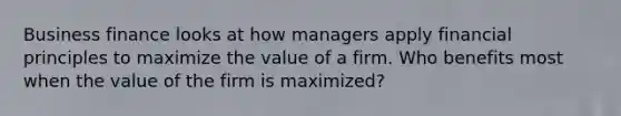 Business finance looks at how managers apply financial principles to maximize the value of a firm. Who benefits most when the value of the firm is maximized?