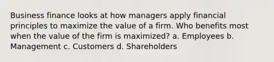 Business finance looks at how managers apply financial principles to maximize the value of a firm. Who benefits most when the value of the firm is maximized? a. Employees b. Management c. Customers d. Shareholders