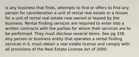 is any business that finds, attempts to find or offers to find any person for consideration a unit of rental real estate or a lessee for a unit of rental real estate now owned or leased by the business. Rental Finding services are required to enter into a written contracts with the parties for whom their services are to be performed. They must disclose several items. See pg 338. Any person or business entity that operates a rental finding services in IL must obtain a real estate license and comply with all provisions of the Real Estate License Act of 2000.