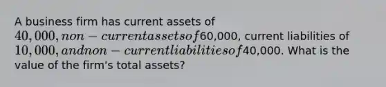 A business firm has current assets of 40,000, non-current assets of60,000, current liabilities of 10,000, and non-current liabilities of40,000. What is the value of the firm's total assets?