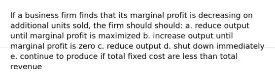 If a business firm finds that its marginal profit is decreasing on additional units sold, the firm should should: a. reduce output until marginal profit is maximized b. increase output until marginal profit is zero c. reduce output d. shut down immediately e. continue to produce if total fixed cost are less than total revenue