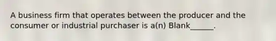 A business firm that operates between the producer and the consumer or industrial purchaser is a(n) Blank______.