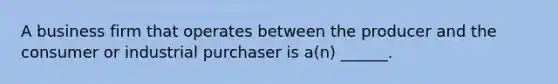 A business firm that operates between the producer and the consumer or industrial purchaser is a(n) ______.