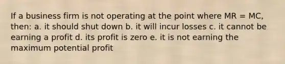 If a business firm is not operating at the point where MR = MC, then: a. it should shut down b. it will incur losses c. it cannot be earning a profit d. its profit is zero e. it is not earning the maximum potential profit