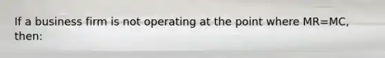 If a business firm is not operating at the point where MR=MC, then:
