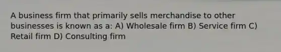 A business firm that primarily sells merchandise to other businesses is known as a: A) Wholesale firm B) Service firm C) Retail firm D) Consulting firm