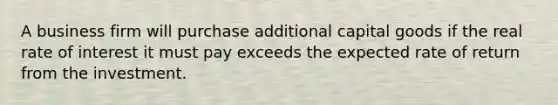 A business firm will purchase additional capital goods if the real rate of interest it must pay exceeds the expected rate of return from the investment.