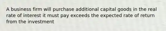 A business firm will purchase additional capital goods in the real rate of interest it must pay exceeds the expected rate of return from the investment