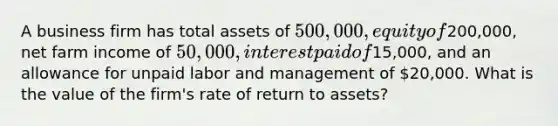 A business firm has total assets of 500,000, equity of200,000, net farm income of 50,000, interest paid of15,000, and an allowance for unpaid labor and management of 20,000. What is the value of the firm's rate of return to assets?