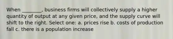 When ________, business firms will collectively supply a higher quantity of output at any given price, and the supply curve will shift to the right. Select one: a. prices rise b. costs of production fall c. there is a population increase