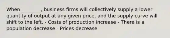 When ________, business firms will collectively supply a lower quantity of output at any given price, and the supply curve will shift to the left. - Costs of production increase - There is a population decrease - Prices decrease