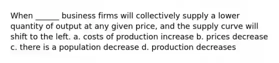 When ______ business firms will collectively supply a lower quantity of output at any given price, and the supply curve will shift to the left. a. costs of production increase b. prices decrease c. there is a population decrease d. production decreases