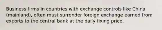 Business firms in countries with exchange controls like China (mainland), often must surrender foreign exchange earned from exports to the central bank at the daily fixing price.