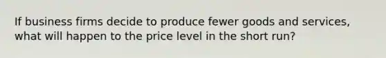 If business firms decide to produce fewer goods and services, what will happen to the price level in the short run?