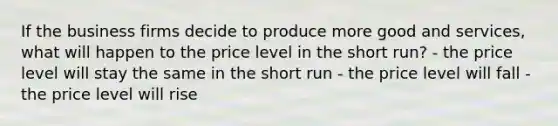 If the business firms decide to produce more good and services, what will happen to the price level in the short run? - the price level will stay the same in the short run - the price level will fall - the price level will rise