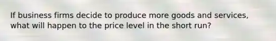 If business firms decide to produce more goods and services, what will happen to the price level in the short run?