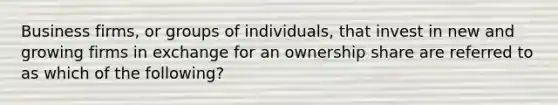 Business firms, or groups of individuals, that invest in new and growing firms in exchange for an ownership share are referred to as which of the following?