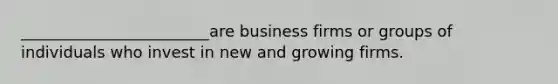 ________________________are business firms or groups of individuals who invest in new and growing firms.