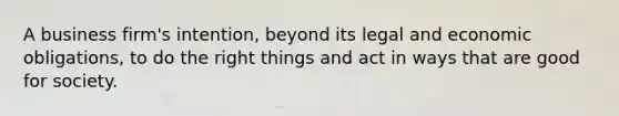A business firm's intention, beyond its legal and economic obligations, to do the right things and act in ways that are good for society.
