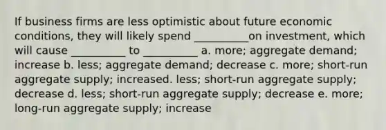 If business firms are less optimistic about future economic conditions, they will likely spend __________on investment, which will cause __________ to __________ a. more; aggregate demand; increase b. less; aggregate demand; decrease c. more; short-run aggregate supply; increased. less; short-run aggregate supply; decrease d. less; short-run aggregate supply; decrease e. more; long-run aggregate supply; increase