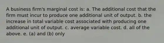 A business firm's marginal cost is: a. The additional cost that the firm must incur to produce one additional unit of output. b. the increase in total variable cost associated with producing one additional unit of output. c. average variable cost. d. all of the above. e. (a) and (b) only