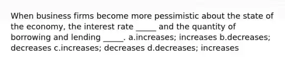 When business firms become more pessimistic about the state of the economy, the interest rate _____ and the quantity of borrowing and lending _____. a.increases; increases b.decreases; decreases c.increases; decreases d.decreases; increases